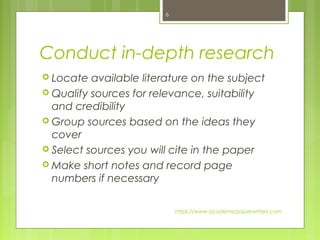Conduct in-depth research
 Locate available literature on the subject
 Qualify sources for relevance, suitability
and credibility
 Group sources based on the ideas they
cover
 Select sources you will cite in the paper
 Make short notes and record page
numbers if necessary
https://www.academicpaperwriters.com
6
 