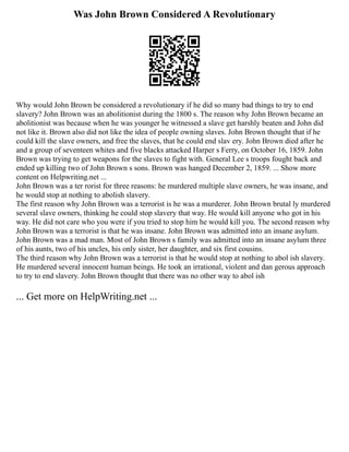 Was John Brown Considered A Revolutionary
Why would John Brown be considered a revolutionary if he did so many bad things to try to end
slavery? John Brown was an abolitionist during the 1800 s. The reason why John Brown became an
abolitionist was because when he was younger he witnessed a slave get harshly beaten and John did
not like it. Brown also did not like the idea of people owning slaves. John Brown thought that if he
could kill the slave owners, and free the slaves, that he could end slav ery. John Brown died after he
and a group of seventeen whites and five blacks attacked Harper s Ferry, on October 16, 1859. John
Brown was trying to get weapons for the slaves to fight with. General Lee s troops fought back and
ended up killing two of John Brown s sons. Brown was hanged December 2, 1859. ... Show more
content on Helpwriting.net ...
John Brown was a ter rorist for three reasons: he murdered multiple slave owners, he was insane, and
he would stop at nothing to abolish slavery.
The first reason why John Brown was a terrorist is he was a murderer. John Brown brutal ly murdered
several slave owners, thinking he could stop slavery that way. He would kill anyone who got in his
way. He did not care who you were if you tried to stop him he would kill you. The second reason why
John Brown was a terrorist is that he was insane. John Brown was admitted into an insane asylum.
John Brown was a mad man. Most of John Brown s family was admitted into an insane asylum three
of his aunts, two of his uncles, his only sister, her daughter, and six first cousins.
The third reason why John Brown was a terrorist is that he would stop at nothing to abol ish slavery.
He murdered several innocent human beings. He took an irrational, violent and dan gerous approach
to try to end slavery. John Brown thought that there was no other way to abol ish
... Get more on HelpWriting.net ...
 