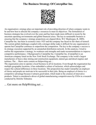 The Business Strategy Of Caterpillar Inc.
An organisation s strategy plays an important role of providing direction of where company wants to
be and how best to allocate the company s resources to meet its objectives. The formulation of
business strategies has evolved over the years and has been made more difficult in recent by the
uncertain operating environments and global financial crises. The key to sustainable business is
ensuring that the company s strategy proportions are aligned (Kim, W.C Mauborgne, R, 2009).
Caterpillar Inc. has been in existence since 1925 and the company has faced its fair share of turmoil.
The current global challenges coupled with a stronger dollar make it difficult for any organisation to
operate but Caterpillar continues to outperform the competition. The key to the company s success is
its strategy execution supported by an unmatched distribution network. In this analysis, I tried to
outline the organisation s strategy, its weakness and strengths and made recommendations to improve
competitive performance. 2 Background to Caterpillar Inc. Caterpillar Inc. (Caterpillar) is an
American company listed on the New York Stock Exchange. The company is the world s largest
manufacture of heavy duty mining and construction equipment, natural gas and diesel engines and
turbines. The ... Show more content on Helpwriting.net ...
The organisation aims to operate a local business in all its locations. Even though the organisation has
multiple geographic locations, it has embedded a culture of inclusion, which acknowledges and
respect the cultural differences in these locations. This proposition has made Caterpillar an employer
of choice and people are motivate to be successful in their jobs. Being an employer of choice is a
competitive advantage because it attracts good talent, which leads to the creation of innovative
products. Talent is considered a driver of global manufacturing competitiveness by CEOs in a research
conducted by Deloitte Tohmatsu
... Get more on HelpWriting.net ...
 