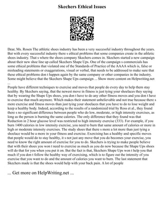 Skechers Ethical Issues
Dear, Ms. Rosen The athletic shoes industry has been a very successful industry throughout the years.
But with every successful industry there s ethical problems that some companies create in the athletic
shoes industry. That s where the shoes company Skechers comes in. Skechers started a new campaign
about their new shoe line up called Skechers Shape Ups. One of the campaign s commercials has
some ethical problems that violated one of the Standards of Practice of the AAAA which is, false or
misleading statements or exaggerations, visual or verbal, that needs to be addressed to make sure that
these ethical problems don t happen again by the same company or other companies in the industry.
Some might believe that the Skechers Shape Ups campaign ... Show more content on Helpwriting.net
...
People have different techniques to exercise and moves that people do every day to help them stay
healthy. By Skechers saying, that the newest move in fitness is just tying your shoelaces they saying
that by wearing the Shape Ups shoes, you don t have to do any other fitness moves and you don t have
to exercise that much anymore. Which makes their statement unbelievable and not true because there s
more exercise and fitness moves than just tying your shoelaces that you have to do to lose weight and
keep a healthy body. Indeed, according to the results of a randomized trial by Ross et al., they found
there s no significant difference between people who do low, moderate, or high intensity exercises, as
long as the person is burning the same calories. The only difference that they found was that
Reduction in 2 hour glucose level was restricted to high intensity exercise (333). For example, if you
burn 1400 calories in low intensity exercise, you need to burn that same amount of calories or more in
high or moderate intensity exercises. The study shoes that there s more a lot more than just tying a
shoelace would be a more in your fitness and exercise. Exercising has a healthy and specific moves
that people would do to stay healthy, it s not just any move that you do becomes your exercise, you
need to know the right amount of exercise for you to do. Skechers is trying to make people believe
that with their shoes you won t need to exercise as much as you do now because the Shape Ups shoes
will do that for you when you put it on. But the fact is that, Skechers Shape Ups won t help you that
much if you don t follow the healthy way of exercising, which is to figure out the intensity of you
exercise that you want to do and the amount of calories you want to burn. The last statement that
Skechers made is that the shoes would help with your back pain. A lot of people
... Get more on HelpWriting.net ...
 