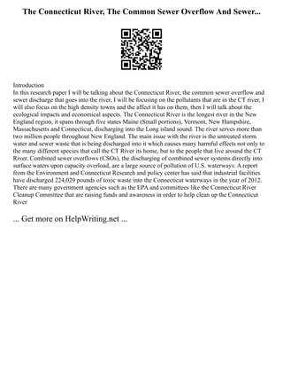 The Connecticut River, The Common Sewer Overflow And Sewer...
Introduction
In this research paper I will be talking about the Connecticut River, the common sewer overflow and
sewer discharge that goes into the river, I will be focusing on the pollutants that are in the CT river, I
will also focus on the high density towns and the affect it has on them, then I will talk about the
ecological impacts and economical aspects. The Connecticut River is the longest river in the New
England region, it spans through five states Maine (Small portions), Vermont, New Hampshire,
Massachusetts and Connecticut, discharging into the Long island sound. The river serves more than
two million people throughout New England. The main issue with the river is the untreated storm
water and sewer waste that is being discharged into it which causes many harmful effects not only to
the many different species that call the CT River its home, but to the people that live around the CT
River. Combined sewer overflows (CSOs), the discharging of combined sewer systems directly into
surface waters upon capacity overload, are a large source of pollution of U.S. waterways. A report
from the Environment and Connecticut Research and policy center has said that industrial facilities
have discharged 224,029 pounds of toxic waste into the Connecticut waterways in the year of 2012.
There are many government agencies such as the EPA and committees like the Connecticut River
Cleanup Committee that are raising funds and awareness in order to help clean up the Connecticut
River
... Get more on HelpWriting.net ...
 
