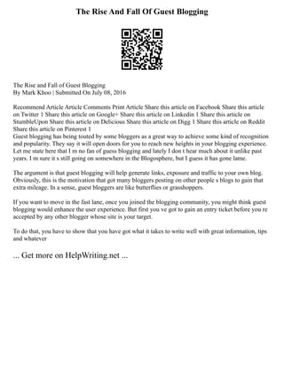 The Rise And Fall Of Guest Blogging
The Rise and Fall of Guest Blogging
By Mark Khoo | Submitted On July 08, 2016
Recommend Article Article Comments Print Article Share this article on Facebook Share this article
on Twitter 1 Share this article on Google+ Share this article on Linkedin 1 Share this article on
StumbleUpon Share this article on Delicious Share this article on Digg 1 Share this article on Reddit
Share this article on Pinterest 1
Guest blogging has being touted by some bloggers as a great way to achieve some kind of recognition
and popularity. They say it will open doors for you to reach new heights in your blogging experience.
Let me state here that I m no fan of guess blogging and lately I don t hear much about it unlike past
years. I m sure it s still going on somewhere in the Blogosphere, but I guess it has gone lame.
The argument is that guest blogging will help generate links, exposure and traffic to your own blog.
Obviously, this is the motivation that got many bloggers posting on other people s blogs to gain that
extra mileage. In a sense, guest bloggers are like butterflies or grasshoppers.
If you want to move in the fast lane, once you joined the blogging community, you might think guest
blogging would enhance the user experience. But first you ve got to gain an entry ticket before you re
accepted by any other blogger whose site is your target.
To do that, you have to show that you have got what it takes to write well with great information, tips
and whatever
... Get more on HelpWriting.net ...
 