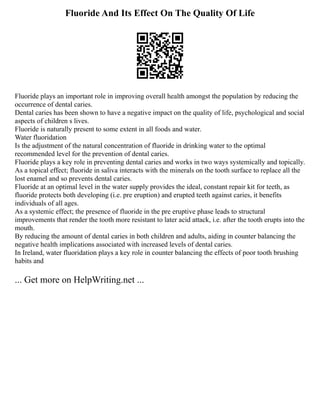 Fluoride And Its Effect On The Quality Of Life
Fluoride plays an important role in improving overall health amongst the population by reducing the
occurrence of dental caries.
Dental caries has been shown to have a negative impact on the quality of life, psychological and social
aspects of children s lives.
Fluoride is naturally present to some extent in all foods and water.
Water fluoridation
Is the adjustment of the natural concentration of fluoride in drinking water to the optimal
recommended level for the prevention of dental caries.
Fluoride plays a key role in preventing dental caries and works in two ways systemically and topically.
As a topical effect; fluoride in saliva interacts with the minerals on the tooth surface to replace all the
lost enamel and so prevents dental caries.
Fluoride at an optimal level in the water supply provides the ideal, constant repair kit for teeth, as
fluoride protects both developing (i.e. pre eruption) and erupted teeth against caries, it benefits
individuals of all ages.
As a systemic effect; the presence of fluoride in the pre eruptive phase leads to structural
improvements that render the tooth more resistant to later acid attack, i.e. after the tooth erupts into the
mouth.
By reducing the amount of dental caries in both children and adults, aiding in counter balancing the
negative health implications associated with increased levels of dental caries.
In Ireland, water fluoridation plays a key role in counter balancing the effects of poor tooth brushing
habits and
... Get more on HelpWriting.net ...
 