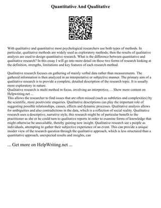 Quantitative And Qualitative
With qualitative and quantitative most psychological researchers use both types of methods. In
particular, qualitative methods are widely used as exploratory methods; then the results of qualitative
analysis are used to design quantitative research. What is the difference between quantitative and
qualitative research? In this essay I will go into more detail on these two forms of research looking at
the definition, strengths, limitations and key features of each research method.
Qualitative research focuses on gathering of mainly verbal data rather than measurements. The
gathered information is then analyzed in an interpretative or subjective manner. The primary aim of a
qualitative research is to provide a complete, detailed description of the research topic. It is usually
more exploratory in nature.
Qualitative research is multi method in focus, involving an interpretive, ... Show more content on
Helpwriting.net ...
This allows the researcher to find issues that are often missed (such as subtleties and complexities) by
the scientific, more positivistic enquiries. Qualitative descriptions can play the important role of
suggesting possible relationships, causes, effects and dynamic processes. Qualitative analysis allows
for ambiguities and also contradictions in the data, which is a reflection of social reality. Qualitative
research uses a descriptive, narrative style, this research might be of particular benefit to the
practitioner as she or he could turn to qualitative reports in order to examine forms of knowledge that
might otherwise be unavailable, thereby gaining new insight. Qualitative research see s people as
individuals, attempting to gather their subjective experience of an event. This can provide a unique
insider view of the research question through the qualitative approach, which is less structured than a
quantitative approach, unexpected results and insights, can
... Get more on HelpWriting.net ...
 