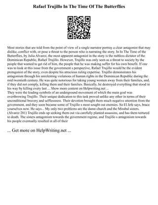 Rafael Trujillo In The Time Of The Butterflies
Most stories that are told from the point of view of a single narrator portray a clear antagonist that may
dislike, conflict with, or pose a threat to the person who is narrating the story. In In The Time of the
Butterflies, by Julia Alvarez, the most apparent antagonist in the story is the ruthless dictator of the
Dominican Republic, Rafael Trujillo. However, Trujillo was only seen as a threat to society by the
people that wanted to get rid of him, the people that he was making suffer for his own benefit. If one
was to look at this issue from the government s perspective, Rafael Trujillo would be the evident
protagonist of the story, even despite his atrocious ruling expertise. Trujillo demonstrates his
antagonism through his unrelenting violations of human rights in the Dominican Republic during the
mid twentieth century. He was quite notorious for taking young women away from their families, and,
if they did not comply, killing them and their families. Basically, he destroyed everything that stood in
his way by killing every last ... Show more content on Helpwriting.net ...
They were the leading symbols of an underground movement of which the main goal was
overthrowing Trujillo. Their unique dedication to this task proved unlike any other in terms of their
unconditional bravery and selflessness. Their devotion brought them much negative attention from the
government, and they soon became some of Trujillo s most sought out enemies. So El Jefe says, brace
yourselves now. He says... My only two problems are the damn church and the Mirabal sisters.
(Alvarez 281) Trujillo ends up seeking them out via carefully planted assassins, and has them tortured
to death. The sisters antagonism towards the government regime, and Trujillo s antagonism towards
his people eventually resulted in all of their
... Get more on HelpWriting.net ...
 