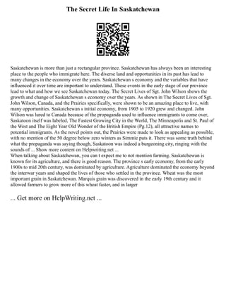 The Secret Life In Saskatchewan
Saskatchewan is more than just a rectangular province. Saskatchewan has always been an interesting
place to the people who immigrate here. The diverse land and opportunities in its past has lead to
many changes in the economy over the years. Saskatchewan s economy and the variables that have
influenced it over time are important to understand. These events in the early stage of our province
lead to what and how we see Saskatchewan today. The Secret Lives of Sgt. John Wilson shows the
growth and change of Saskatchewan s economy over the years. As shown in The Secret Lives of Sgt.
John Wilson, Canada, and the Prairies specifically, were shown to be an amazing place to live, with
many opportunities. Saskatchewan s initial economy, from 1905 to 1920 grew and changed. John
Wilson was lured to Canada because of the propaganda used to influence immigrants to come over,
Saskatoon itself was labeled, The Fastest Growing City in the World, The Minneapolis and St. Paul of
the West and The Eight Year Old Wonder of the British Empire (Pg.12), all attractive names to
potential immigrants. As the novel points out, the Prairies were made to look as appealing as possible,
with no mention of the 50 degree below zero winters as Simmie puts it. There was some truth behind
what the propaganda was saying though, Saskatoon was indeed a burgeoning city, ringing with the
sounds of ... Show more content on Helpwriting.net ...
When talking about Saskatchewan, you can t expect me to not mention farming. Saskatchewan is
known for its agriculture, and there is good reason. The province s early economy, from the early
1900s to mid 20th century, was dominated by agriculture. Agriculture dominated the economy beyond
the interwar years and shaped the lives of those who settled in the province. Wheat was the most
important grain in Saskatchewan. Marquis grain was discovered in the early 19th century and it
allowed farmers to grow more of this wheat faster, and in larger
... Get more on HelpWriting.net ...
 