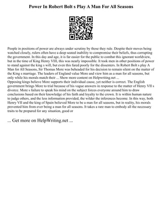 Power In Robert Bolt s Play A Man For All Seasons
People in positions of power are always under scrutiny by those they rule. Despite their moves being
watched closely, rulers often have a deep seated inability to compromise their beliefs, thus corrupting
the government. In this day and age, it is far easier for the public to combat this ignorant worldview,
but in the time of King Henry VIII, this was nearly impossible. It took men in other positions of power
to stand against the king s will, but even this fared poorly for the dissenters. In Robert Bolt s play A
Man for All Seasons, Sir Thomas More was beheaded for his decision to remain silent on the matter of
the King s marriage. The leaders of England value More and view him as a man for all seasons, but
only while his morals match their ... Show more content on Helpwriting.net ...
Opposing kings believe More supports their individual cause, yet neither is correct. The English
government brings More to trial because of his vague answers in response to the matter of Henry VII s
divorce. More s failure to speak his mind on the subject forces everyone around him to draw
conclusions based on their knowledge of his faith and loyalty to the crown. It is within human nature
to judge others, and the less information provided, the wilder the inferences become. In this way, both
Henry VII and the king of Spain believed More to be a man for all seasons, but in reality, his morals
prevented him from ever being a man for all seasons. It takes a rare man to embody all the necessary
traits to be prepared for any situation, good or
... Get more on HelpWriting.net ...
 