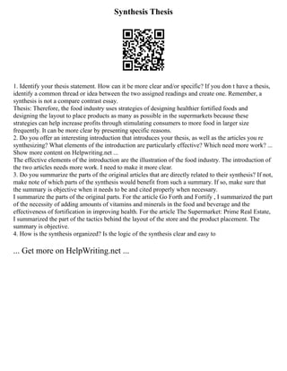 Synthesis Thesis
1. Identify your thesis statement. How can it be more clear and/or specific? If you don t have a thesis,
identify a common thread or idea between the two assigned readings and create one. Remember, a
synthesis is not a compare contrast essay.
Thesis: Therefore, the food industry uses strategies of designing healthier fortified foods and
designing the layout to place products as many as possible in the supermarkets because these
strategies can help increase profits through stimulating consumers to more food in larger size
frequently. It can be more clear by presenting specific reasons.
2. Do you offer an interesting introduction that introduces your thesis, as well as the articles you re
synthesizing? What elements of the introduction are particularly effective? Which need more work? ...
Show more content on Helpwriting.net ...
The effective elements of the introduction are the illustration of the food industry. The introduction of
the two articles needs more work. I need to make it more clear.
3. Do you summarize the parts of the original articles that are directly related to their synthesis? If not,
make note of which parts of the synthesis would benefit from such a summary. If so, make sure that
the summary is objective when it needs to be and cited properly when necessary.
I summarize the parts of the original parts. For the article Go Forth and Fortify , I summarized the part
of the necessity of adding amounts of vitamins and minerals in the food and beverage and the
effectiveness of fortification in improving health. For the article The Supermarket: Prime Real Estate,
I summarized the part of the tactics behind the layout of the store and the product placement. The
summary is objective.
4. How is the synthesis organized? Is the logic of the synthesis clear and easy to
... Get more on HelpWriting.net ...
 
