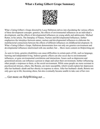 What s Eating Gilbert Grape Summary
What s Eating Gilbert s Grape directed by Lasse Hallstrom delves into elucidating the various effects
of three development concepts: genetics, the effects of environmental influences on an individual s
development, and the effects of developmental influences on young adults and adolescents. Michael
Rutter, in his article, The Interplay of Nature, Nurture and Developmental Influences, further
emphasizes the interplays between nature, nurture and developmental influences to elaborate the
multifactorial connections between the effects of different influences on childhood development. In
What s Eating Gilbert s Grape, Hallstrom demonstrates how not only are genetics environment and
developmental influences intertwined with one another; but ... Show more content on Helpwriting.net
...
As seen in Arnie, genetics disabilities can cause difficulties in certain parts of life, such as language,
learning and independent living. Indirect genetic effects can also occur due to environmental
influences, or gene environmental correlations and interactions. Issues such as depression and
generalized anxiety can influence a person to shape and select their environment, further influencing
other people s responses to them, or the social environment. While some people are more resistant to
psychosocial stresses, others, like Bonnie, are more susceptible, which would explain her depression
after her husband s death and her obesity in response to stress. After her husband s death, Bonnie not
only gave up in life, becoming obese, but also eventually became unable to take care of her own
... Get more on HelpWriting.net ...
 
