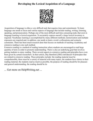 Developing the Lexical Acquistion of a Language
Acquisition of language is often a very difficult task that requires time and commitment. To learn
language one needs to focus and various aspects of language that include reading, writing, listening,
speaking, and pronunciation. Perhaps one of the most difficult and time consuming tasks that exist in
language learning is lexical acquisition. To accurately express oneself, a large lexical inventory is
required. Vocabulary learning is accomplished by many different methods; memorization and multiple
exposures are required and, in addition, one needs to learn a word s collocations and syntactic
constraints. There has been much research done that focuses on methods of teaching vocabulary and
extensive reading is one such method.
Extensive reading is a method of reading instruction where students are encouraged to read large
quantity of texts in order to promote understanding. There is also an underlying goal that involves
getting students to enjoy reading. There several aspects to extensive reading and principles have even
been given by certain researchers. In their article, Day Bamford (2002) introduced 10 principles that
are related to extensive reading. These principles include: the reading material must be
comprehensible, there must be a variety of material with many topics, the students have choice in their
reading material, the students read as much as possible, the purpose of reading should be for pleasure
and general understanding, the reading should be its
... Get more on HelpWriting.net ...
 