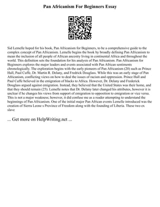 Pan Africanism For Beginners Essay
Sid Lemelle hoped for his book, Pan Africanism for Beginners, to be a comprehensive guide to the
complex concept of Pan Africanism. Lemelle begins the book by broadly defining Pan Africanism to
mean the inclusion of all people of African ancestry living in continental Africa and throughout the
world. This definition sets the foundation for his analysis of Pan Africanism. Pan Africanism for
Beginners explores the major leaders and events associated with Pan African sentiments
chronologically. The exploration begins with the early pioneers of Pan Africanism (20) such as Prince
Hall, Paul Cuffe, Dr. Martin R. Delany, and Fredrick Douglass. While this was an early stage of Pan
Africanism, conflicting views on how to deal the issues of racism and oppression. Prince Hall and
Paul Cuffe believed in the emigration of blacks to Africa. However, Dr. Delany and Frederick
Douglass argued against emigration. Instead, they believed that the United States was their home, and
that they should remain (25). Lemelle notes that Dr. Delany later changed his attributes, however it is
unclear if he changes his views from support of emigration to opposition to emigration or vice versa.
This is not a major weakness; however, it did confuse me as a reader attempting to understand the
beginnings of Pan Africanism. One of the initial major Pan African events Lemelle introduced was the
creation of Sierra Leone s Province of Freedom along with the founding of Liberia. These two ex
slave
... Get more on HelpWriting.net ...
 
