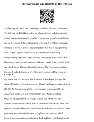 Odyssey Death and Rebirth in the Odyssey
The Odyssey, by Homer, is a classical piece of Greek literature. Throughout
The Odyssey, the Blind Bard makes use of many literary techniques in order
to lend meaning to the poem beyond its existence as a work of historic fiction
and aid his readers in the comprehension of the tale. One of these techniques
is the use of motifs. A motif is a recurring theme that is used throughout the
work. In The Odyssey, Homer makes use of many motifs including
eating/drinking, Odysseus s anger, bathing, and disguise, just to name a few.
However, perhaps the most important of Homer s motifs is the symbolic death
and rebirth theme. This motif is used throughout The Odyssey to emphasize
the growth and enlightenment of ... Show more content on Helpwriting.net ...
Cyclops, if
any mortal man ever asks you who it was that inflicted upon your eye this
shameful blinding, tell him that you were blinded by Odysseus, sacker of cities
(IX. 502 4). The symbolic rebirth of Odysseus can be emphasized by the
cave, which can be seen as a symbol of the womb, therefore making
Odysseus emergence from the cyclops s cave a true rebirth. The next
example of the death and rebirth motif is a rather obvious one that needs little
symbolic inference: Odysseus s descent into the underworld in book XI. Homer
uses many light and dark references to emphasize the death and rebirth
theme in this book darkness symbolizing death and light symbolizing life and
 