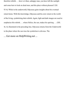 therefore rebirth. . . .how is it then, unhappy man, you have left the sunlight
and come here to look on dead men, and this place without pleasure? (XI.
93 4). While in the underworld, Odysseus gains insights about his eventual
return home. With this knowledge, Odysseus and his crew return to the world
of the living, symbolizing their rebirth. Again, light and dark images are used to
emphasize this rebirth. . . .where Helios, the sun, makes his uprising . . . (XII.
4). As illustrated in the preceding line, Odysseus returns from the Underworld
to the place where the sun rises the symbolism is obvious. The
... Get more on HelpWriting.net ...
 
