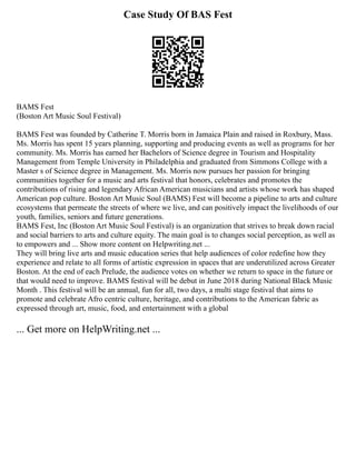 Case Study Of BAS Fest
BAMS Fest
(Boston Art Music Soul Festival)
BAMS Fest was founded by Catherine T. Morris born in Jamaica Plain and raised in Roxbury, Mass.
Ms. Morris has spent 15 years planning, supporting and producing events as well as programs for her
community. Ms. Morris has earned her Bachelors of Science degree in Tourism and Hospitality
Management from Temple University in Philadelphia and graduated from Simmons College with a
Master s of Science degree in Management. Ms. Morris now pursues her passion for bringing
communities together for a music and arts festival that honors, celebrates and promotes the
contributions of rising and legendary African American musicians and artists whose work has shaped
American pop culture. Boston Art Music Soul (BAMS) Fest will become a pipeline to arts and culture
ecosystems that permeate the streets of where we live, and can positively impact the livelihoods of our
youth, families, seniors and future generations.
BAMS Fest, Inc (Boston Art Music Soul Festival) is an organization that strives to break down racial
and social barriers to arts and culture equity. The main goal is to changes social perception, as well as
to empowers and ... Show more content on Helpwriting.net ...
They will bring live arts and music education series that help audiences of color redefine how they
experience and relate to all forms of artistic expression in spaces that are underutilized across Greater
Boston. At the end of each Prelude, the audience votes on whether we return to space in the future or
that would need to improve. BAMS festival will be debut in June 2018 during National Black Music
Month . This festival will be an annual, fun for all, two days, a multi stage festival that aims to
promote and celebrate Afro centric culture, heritage, and contributions to the American fabric as
expressed through art, music, food, and entertainment with a global
... Get more on HelpWriting.net ...
 