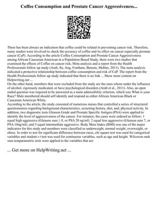 Coffee Consumption and Prostate Cancer Aggressiveness...
There has been always an indication that coffee could be related in preventing cancer risk. Therefore,
many studies were involved to check the accuracy of coffee and its effect on cancer especially prostate
cancer (CaP). According to the article Coffee Consumption and Prostate Cancer Aggressiveness
among African Caucasian American in a Population Based Study, there were two studies that
examined the effects of Coffee on cancer risk; Meta analysis and a report from the Health
Professionals follow up study (Arab, Su, Ang, Fontham, Bensen, Mohler, 2011). The meta analysis
indicated a protective relationship between coffee consumption and risk of CaP. The report from the
Health Professionals follow up study indicated that there is no link ... Show more content on
Helpwriting.net ...
On the other hand, members that were excluded from the study are the ones whom under the influence
of alcohol, rigorously medicated, or have psychological disorders (Arab et al., 2011). Also, an open
ended question was required to be answered as a main admissibility criterion, which was What is your
Race? Male membered should self identify and respond as either African American Black or
Caucasian American White.
According to the article, the study consisted of numerous nurses that controlled a series of structured
questionnaires regarding background characteristics, screening history, diet, and, physical activity. In
addition, two diagnostic tests Gleason Grade and Prostate Specific Antigen (PSA) were applied to
identify the level of aggressiveness of the cancer. For instance, the cases were ordered as follow; 1
equal high aggressive (Gleason sum ≥ 8, or PSA 20 ng/ml). 2 equal less aggressive (Gleason sum 7, or
PSA 10ng/ml), and 3 equal intermediate aggressive. Body Mass Index (BMI) was one of the major
indicators for this study and members were classified as underweight, normal weight, overweight, or
obese. In order to test for significant difference between races, chi square test was used for categorical
variables and student s t test was used for continuous variables, such as age and height. Wilcoxon rank
sum nonparametric tests were applied to the variables that are
... Get more on HelpWriting.net ...
 