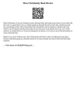 Mere Christianity Book Review
Mere Christianity, if you are looking to read a christian book and trying to get closer in your walk with
the Lord, is a great book to do so. It helps people go through life and see how they should react and
live accordingly to Him. Mere Christianity laid a foundation with me and how I should walk with
Christ. I am a Christian, but this book made me not only grow in my beliefs, but in my view of life
and how we should all live it. If you are looking for an answer, C.S. Lewis is one of the best authors to
write a book like this.
Before I was saved, I did not care. Sure I had morals and I knew what was right and wrong, that s
because I had been going to a christian school for 10 years already, but none of that God stuff really
mattered
... Get more on HelpWriting.net ...
 