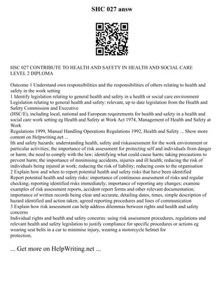 SHC 027 answ
HSC 027 CONTRIBUTE TO HEALTH AND SAFETY IN HEALTH AND SOCIAL CARE
LEVEL 2 DIPLOMA
Outcome 1 Understand own responsibilities and the responsibilities of others relating to health and
safety in the work setting
1 Identify legislation relating to general health and safety in a health or social care environment
Legislation relating to general health and safety: relevant, up to date legislation from the Health and
Safety Commission and Executive
(HSC/E), including local, national and European requirements for health and safety in a health and
social care work setting eg Health and Safety at Work Act 1974, Management of Health and Safety at
Work
Regulations 1999, Manual Handling Operations Regulations 1992, Health and Safety ... Show more
content on Helpwriting.net ...
lth and safety hazards: understanding health, safety and riskassessment for the work environment or
particular activities; the importance of risk assessment for protecting self and individuals from danger
or harm; the need to comply with the law; identifying what could cause harm; taking precautions to
prevent harm; the importance of minimising accidents, injuries and ill health; reducing the risk of
individuals being injured at work; reducing the risk of liability; reducing costs to the organisation
2 Explain how and when to report potential health and safety risks that have been identified
Report potential health and safety risks: importance of continuous assessment of risks and regular
checking; reporting identified risks immediately; importance of reporting any changes; examine
examples of risk assessment reports, accident report forms and other relevant documentation;
importance of written records being clear and accurate, detailing dates, times, simple description of
hazard identified and action taken; agreed reporting procedures and lines of communication
3 Explain how risk assessment can help address dilemmas between rights and health and safety
concerns
Individual rights and health and safety concerns: using risk assessment procedures, regulations and
relevant health and safety legislation to justify compliance for specific procedures or actions eg
wearing seat belts in a car to minimise injury, wearing a motorcycle helmet for
protection,
... Get more on HelpWriting.net ...
 
