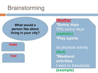 Brainstorming
Food
Weather
*Sunny days
70% sunny days
(statistic)
*Play sports
do physical activity
(fact)
*Weekend
activities
I went to Samaipata
(example)
People
What would a
person like about
living in your city?
 
