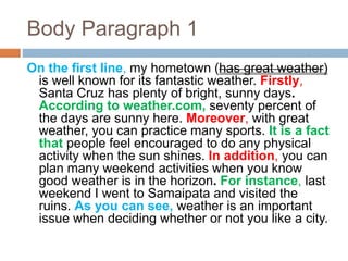 Body Paragraph 1
On the first line, my hometown (has great weather)
is well known for its fantastic weather. Firstly,
Santa Cruz has plenty of bright, sunny days.
According to weather.com, seventy percent of
the days are sunny here. Moreover, with great
weather, you can practice many sports. It is a fact
that people feel encouraged to do any physical
activity when the sun shines. In addition, you can
plan many weekend activities when you know
good weather is in the horizon. For instance, last
weekend I went to Samaipata and visited the
ruins. As you can see, weather is an important
issue when deciding whether or not you like a city.
 