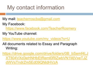 My contact information
My mail: teacherroscba@gmail.com
My Facebook:
https://www.facebook.com/TeacherRosmery
My YouTube channel:
https://www.youtube.com/my_videos?o=U
All documents related to Essay and Paragraph
Writing:
https://drive.google.com/drive/folders/0B_bSemf4LJ
XTfi04VXd3eHNHbEtReml0RlZwbVN1MjVxeTJZ
dWVsTndrZm5Ed09QNldHVzA
 