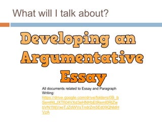 What will I talk about?
All documents related to Essay and Paragraph
Writing:
https://drive.google.com/drive/folders/0B_b
Semf4LJXTfi04VXd3eHNHbEtReml0RlZw
bVN1MjVxeTJZdWVsTndrZm5Ed09QNldH
VzA
 