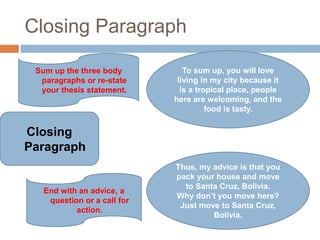 Closing Paragraph
Closing
Paragraph
Sum up the three body
paragraphs or re-state
your thesis statement.
End with an advice, a
question or a call for
action.
To sum up, you will love
living in my city because it
is a tropical place, people
here are welcoming, and the
food is tasty.
Thus, my advice is that you
pack your house and move
to Santa Cruz, Bolivia.
Why don’t you move here?
Just move to Santa Cruz,
Bolivia.
 