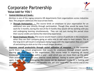 Corporate Partnership
    Value Add for YOU !
•   Control Attrition at 2 levels :
    Attrition is one of the raging concerns HR departments from organizations across industries
    face. This program addresses the issue at two levels.
       Through Participation : The course binds an employee to your organization for an
          additional one year directly through participation. Though they would be away from
          work for 3 months; during the rest of the 9 months they would still be working with you
          and undergoing learning simultaneously. They can not quit during this period since
          their course credits are tied to the internship experience.
       Boost Employee Morale :The course would impart a sense of gratitude in the employees
          when they see their company going an extra mile to add value to their careers. This in
          the long term will result in employees being happy with the organization they are a part
          of and wishing to stick on to it for a much longer duration.
•   Improves overall productivity through varied utilization of resources : In the corporate
    world there is a natural progression that occurs for employees through project specific
    learning and time spent in the organization. This course helps in imparting all round
    knowledge in the employees within a year ; post which you can move them up the value
    chain across roles based on your internal needs without having to assess and train them
    again. E.g.: A recruiter undergoing this course can be deployed readily to a Training and
    development or Compensation and benefits role, per your need after the course end at any
    point of time.
 
