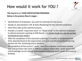 How would it work for YOU ?
    The Course is a 1 YEAR CERTIFICATION PROGRAM.
    Below is the process flow in stages :

•   Identification of employees you want to nominate for the course
•   Decide on specialization ( HR & Sales-Marketing) for the selected employees
•   Have them take up the selection process
•   Provide a 3 month “away from work” or “Study break” to the selected employees
    to attend classroom coaching at XISS Ranchi. ( A shorter break can also be worked
    out based on your needs )
•   After the completion of the classroom coaching ( 3 months or less)period have
    them absorbed back to the organization and work and attend weekend learning
    sessions for the remaining course duration.
•   On completion of the course ( 1 year) ; have the employee certificates handed
    over and put them into same or different projects where their newly learnt skills
    and knowledge can be utilized most towards productive work results and revenue
    building.
 