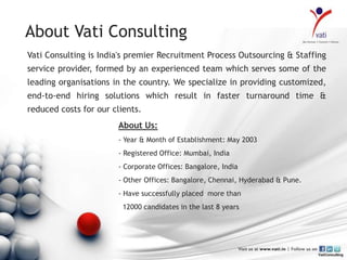 About Vati Consulting
Vati Consulting is India's premier Recruitment Process Outsourcing & Staffing
service provider, formed by an experienced team which serves some of the
leading organisations in the country. We specialize in providing customized,
end-to-end hiring solutions which result in faster turnaround time &
reduced costs for our clients.
                       About Us:
                       - Year & Month of Establishment: May 2003
                       - Registered Office: Mumbai, India
                       - Corporate Offices: Bangalore, India
                       - Other Offices: Bangalore, Chennai, Hyderabad & Pune.
                       - Have successfully placed more than
                         12000 candidates in the last 8 years
 