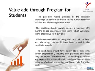 Value add through Program for
Students    - The pass-outs would possess all            the required
                 knowledge to perform and excel in any Human resource
                 or Sales and Marketing sub-vocation.

                 - The certificate holders would possess a minimum of 9
                 months on job experience with them which will make
                 them productive from day one.

                 - All the required skills for doing well in a HR or Sales
                 and Marketing role would have been honed in the
                 candidate already.

                 - The candidates would have clarity about their own
                 career progression , industry best practices and what
                 they can expect from their role. This will help to reduce
                 any expectation mismatch and contribute towards they
                 being satisfied and productive employees right from the
                 start.
 