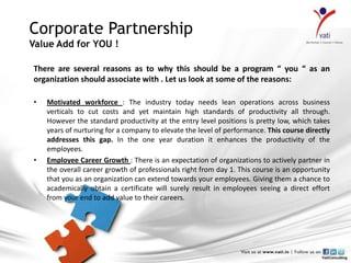 Corporate Partnership
Value Add for YOU !

There are several reasons as to why this should be a program “ you “ as an
organization should associate with . Let us look at some of the reasons:

•   Motivated workforce : The industry today needs lean operations across business
    verticals to cut costs and yet maintain high standards of productivity all through.
    However the standard productivity at the entry level positions is pretty low, which takes
    years of nurturing for a company to elevate the level of performance. This course directly
    addresses this gap. In the one year duration it enhances the productivity of the
    employees.
•   Employee Career Growth : There is an expectation of organizations to actively partner in
    the overall career growth of professionals right from day 1. This course is an opportunity
    that you as an organization can extend towards your employees. Giving them a chance to
    academically obtain a certificate will surely result in employees seeing a direct effort
    from your end to add value to their careers.
 