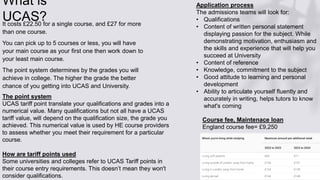 What is
UCAS?
It costs £22.50 for a single course, and £27 for more
than one course.
You can pick up to 5 courses or less, you will have
your main course as your first one then work down to
your least main course.
The point system determines by the grades you will
achieve in college. The higher the grade the better
chance of you getting into UCAS and University.
The point system
UCAS tariff point translate your qualifications and grades into a
numerical value. Many qualifications but not all have a UCAS
tariff value, will depend on the qualification size, the grade you
achieved. This numerical value is used by HE course providers
to assess whether you meet their requirement for a particular
course.
How are tariff points used
Some universities and colleges refer to UCAS Tariff points in
their course entry requirements. This doesn’t mean they won't
consider qualifications.
Application process
The admissions teams will look for:
• Qualifications
• Content of written personal statement
displaying passion for the subject. While
demonstrating motivation, enthusiasm and
the skills and experience that will help you
succeed at University
• Content of reference
• Knowledge, commitment to the subject
• Good attitude to learning and personal
development
• Ability to articulate yourself fluently and
accurately in writing, helps tutors to know
what's coming
Course fee, Maintenace loan
England course fee= £9,250
 