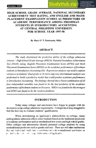 October 2004 Patubas 51
HIGH SCHOOL GRADE AVERAGE, NATIONAL SECONDARYONMLKJIH
ACHIEVEMENT TEST RATING, AND ENGLISH AND MATH
PLACEMENT EXAMINATION SCORES AS PREDICTORS OF
ACADEMIC PERFORMANCE AMONG FRESHMAN
STUDENTS IN INTRODUCTORY ACCOUNTING
AT CENTRAL PHILIPPINE UNIVERSITY
FOR SCHOOL YEAR 1997-98
By Mary O’ T. Penetrante, MBA
ABS
TRACT
The study determined the predictive ability of the college admission
criteria —High School Grade Average (HSGA), National Secondary Achievement
Test (NSAT) rating, English Placement Examination Score (EPES) and Math
PlacementExamination Score (MPES) on the academicperformance offreshman
students in Introductory Accounting (IA). Regressions analysis was usedto explain
variances in students’final grade in IA and a step-wise discriminant analysis was
performed to build a predictive model that couldpredict academic performance
in Introductory Accounting. Thefindings showed that a linear combination ofall
four independent variables was found to be the best predictor of the academic
performance offreshman students in IA course. HSGA wasfoundto be thestrongest
and EPES wasfound to be the weakest predictor.
INTRODUCTION
Today many colleges and universities have begun to grapple with the
decision to scrap college admission requirements. Colleges have long struggled to
find the best way to evaluate students’ qualifications.
When determining an applicant’s admissibility to college, many
undergraduate admission offices select students based on the traditional predictors
of academic performance such as standardized test scores and high school grades.
Other colleges and universities identify potential college students by using
nontraditional predictors such as gender and race. There are still other institutions
that use traditional predictors in combination with nontraditional predictors in
predicting the potentia
l college performanceof applicants.
 
