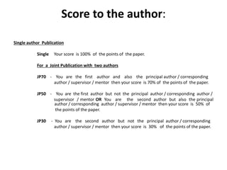 Score to the author:
Single author Publication
Single Your score is 100% of the points of the paper.
For a Joint Publication with two authors
JP70 - You are the first author and also the principal author / corresponding
author / supervisor / mentor then your score is 70% of the points of the paper.
JP50 - You are the first author but not the principal author / corresponding author /
supervisor / mentor OR You are the second author but also the principal
author / corresponding author / supervisor / mentor then your score is 50% of
the points of the paper.
JP30 - You are the second author but not the principal author / corresponding
author / supervisor / mentor then your score is 30% of the points of the paper.
 