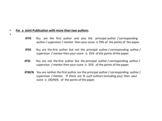 • For a Joint Publication with more than two authors
•
JP70 You are the first author and also the principal author / corresponding
author / supervisor / mentor then your score is 70% of the points of the paper.
JP35 You are the first author but not the principal author / corresponding author /
supervisor / mentor then your score is 35% of the points of the paper.
JP35 You are not the first author but the principal author / corresponding author /
supervisor / mentor then your score is 35% of the points of the paper.
JP30/N You are neither the first author nor the principal author / corresponding author /
supervisor / mentor. If there are N such authors (including you) then your
score is (30/N)% of the points of the paper.
 