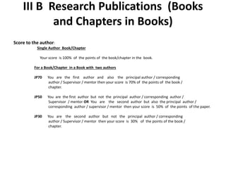 III B Research Publications (Books
and Chapters in Books)
Score to the author:
Single Author Book/Chapter
Your score is 100% of the points of the book/chapter in the book.
For a Book/Chapter in a Book with two authors
JP70 You are the first author and also the principal author / corresponding
author / Supervisor / mentor then your score is 70% of the points of the book /
chapter.
JP50 You are the first author but not the principal author / corresponding author /
Supervisor / mentor OR You are the second author but also the principal author /
corresponding author / supervisor / mentor then your score is 50% of the points of the paper.
JP30 You are the second author but not the principal author / corresponding
author / Supervisor / mentor then your score is 30% of the points of the book /
chapter.
 