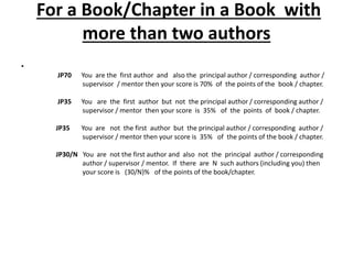 For a Book/Chapter in a Book with
more than two authors
•
JP70 You are the first author and also the principal author / corresponding author /
supervisor / mentor then your score is 70% of the points of the book / chapter.
JP35 You are the first author but not the principal author / corresponding author /
supervisor / mentor then your score is 35% of the points of book / chapter.
JP35 You are not the first author but the principal author / corresponding author /
supervisor / mentor then your score is 35% of the points of the book / chapter.
JP30/N You are not the first author and also not the principal author / corresponding
author / supervisor / mentor. If there are N such authors (including you) then
your score is (30/N)% of the points of the book/chapter.
 