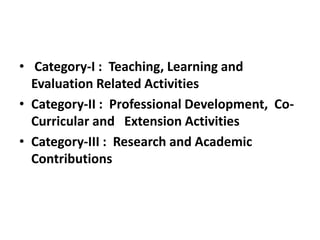 • Category-I : Teaching, Learning and
Evaluation Related Activities
• Category-II : Professional Development, Co-
Curricular and Extension Activities
• Category-III : Research and Academic
Contributions
 