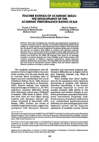 School Psychology Review
Volume 20, No. 2,1991, pp. 284-300
TEACHER RATINGS OF ACADEMIC SKILLS:
THE DEVELOPMENT OF THE
ACADEMIC PERFORMANCE RATING SCALE
George J. DuPaul Mark D. Rapport
University of Massachusetts University of Hawaii
Medical Center at Mama
Lucy M. Perriello
University of Massachusetts Medical Center
Abstract= This study investigated the normative and psychometric properties of
a recently developed teacher checklist, the Academic Pet=fomnance Rating Scale
(APRS), in a large sample of urban elementary school children. This instrument
was developed to assess teacher judgments of academic performance to identify
the presence of academic skills deficits in students with disruptive behavior
disorders and to continuously monitor changes in these skills associated with
treatment. A principal components analysis was conducted wherein a three-factor
solution was found for the APRS. All subscales were found to be internally
consistent, to possess adequate test-retest reliability, and to share variance with
criterion measures of children’s academic achievement, weekly classroom
academic performance, and behavior. The total APRS score and all three subscales
also were found to discriminate between children with and without classroom
behavior problems according to teacher ratings.
The academic performance and ad-
justment of school-aged children has come
under scrutiny over the past decade due
to concerns about increasing rates of
failure and poor standardized test scores
(Children’s Defense Fund, 1988; National
Commission on Excellence in Education,
1983). Reports indicate that relatively
large percentages of children (i.e., 20-30%)
experience academic difficulties during
their elementary school years (Glidewell
& Swallow, 1969; Rubin & Balow, 1978),
and these rates are even higher among
students with disruptive behavior dis-
orders (Cantwell & Satterfield, 1978;
Kazdin, 1986). Further, the results of
available longitudinal studies suggest that
youngsters with disruptive behavior
disorders and concurrent academic per-
formance dficulties are at higher risk for
poor long-term outcome (e.g., Weiss &
Hechtman, 1986).
These fmdings have direct implica-
tions for the assessment of the classroom
functioning of students with behavior
disorders. Specifically, it has become
increasingly important to screen for
possible academic skills deficits in this
population and monitor changes in aca-
demic performance associated with thera-
peutic interventions. Frequently, tradi-
tional measures of academic achievement
(e.g., standardized psychoeducational
batteries) are used as integral parts of the
diagnostic process and for long-term
assessment of academic success. Several
This project was supported in part by BRSG Grant SO7 RR05712 awarded to the first author by the Biomedical
Research Support Grant Program, Division of Research Resources, National Institutes of Health. A portion
of these results was presented at the annual convention of the National Association of School Psychologists,
April, 1990, in San Francisco, CA
The authors extend their appreciation to Craig Edelbrock and three anonymous reviewers for their helpful
comments on an earlier draft of this article and to Russ Barkley, Terri Shelton, Kenneth Fletcher, Gary
Stoner, and the teachers and principals of the Worcester MA Public Schools for their invaluable contributions
to this study.
Address all correspondence to George J. DuPaul, Department of Psychiatry, University of Massachusetts
Medical Center, 55 Lake Avenue North, Worcester, MA 01655.
284
 