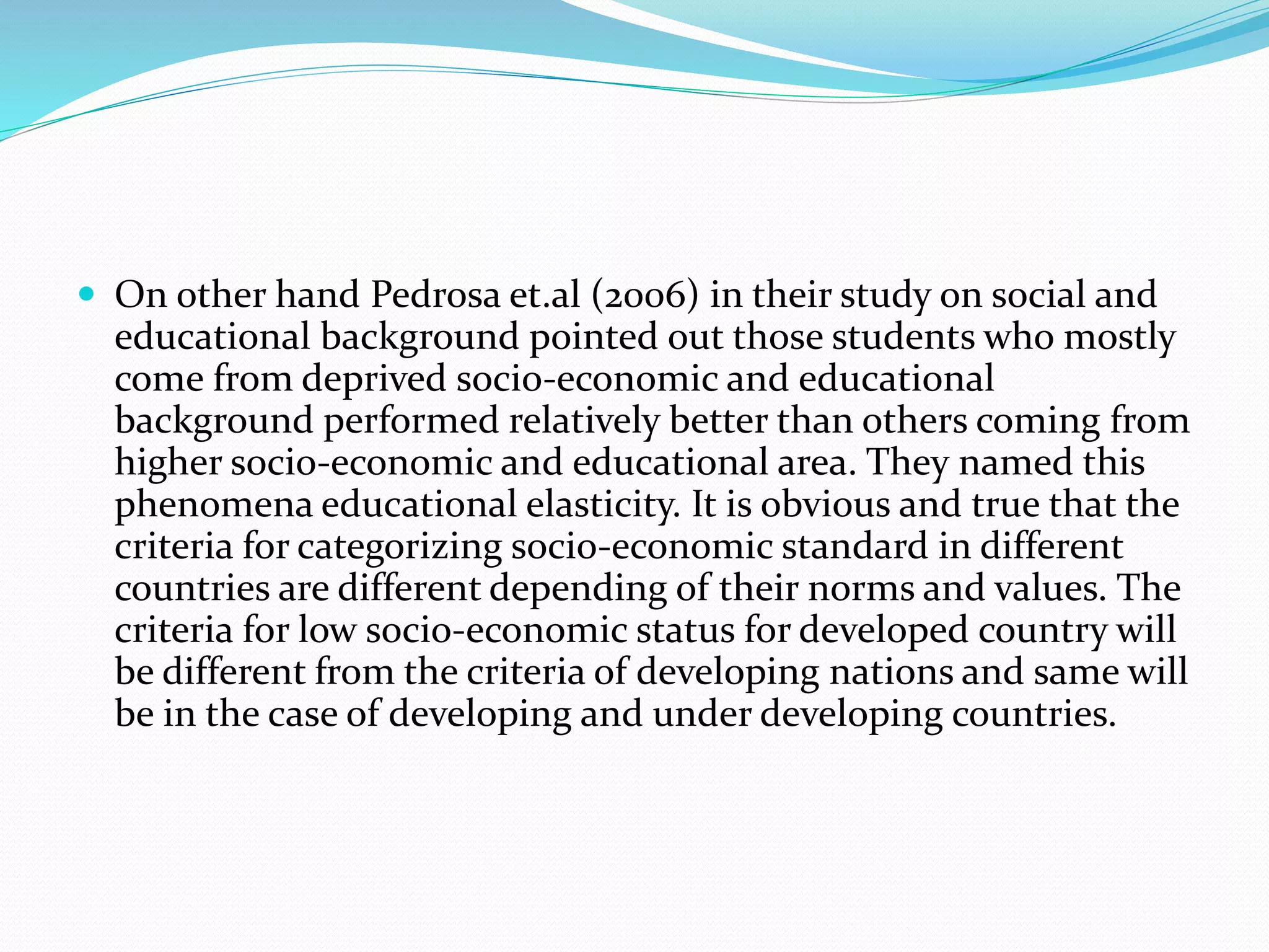  On other hand Pedrosa et.al (2006) in their study on social and
educational background pointed out those students who mostly
come from deprived socio-economic and educational
background performed relatively better than others coming from
higher socio-economic and educational area. They named this
phenomena educational elasticity. It is obvious and true that the
criteria for categorizing socio-economic standard in different
countries are different depending of their norms and values. The
criteria for low socio-economic status for developed country will
be different from the criteria of developing nations and same will
be in the case of developing and under developing countries.
 