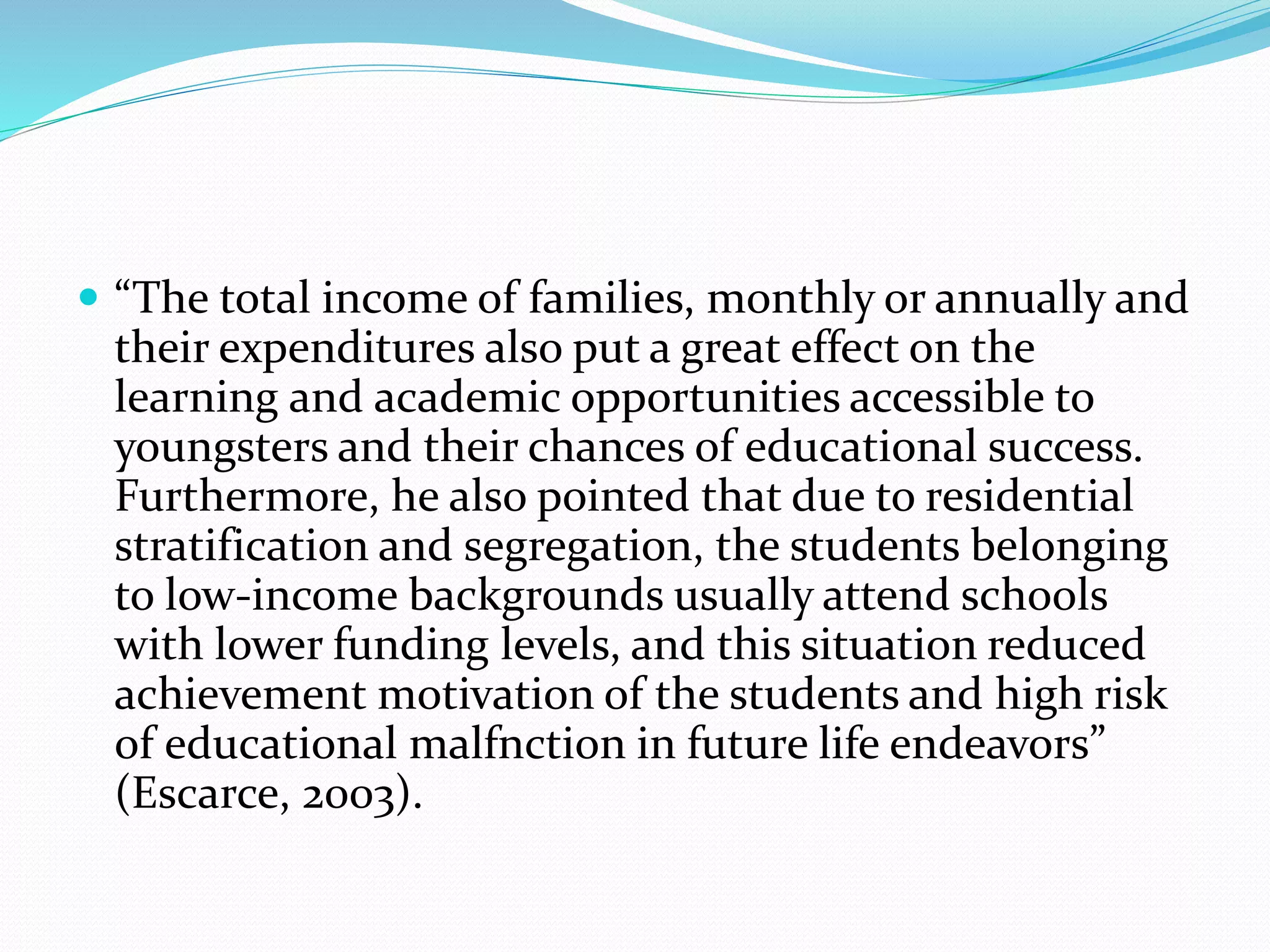  “The total income of families, monthly or annually and
their expenditures also put a great effect on the
learning and academic opportunities accessible to
youngsters and their chances of educational success.
Furthermore, he also pointed that due to residential
stratification and segregation, the students belonging
to low-income backgrounds usually attend schools
with lower funding levels, and this situation reduced
achievement motivation of the students and high risk
of educational malfnction in future life endeavors”
(Escarce, 2003).
 