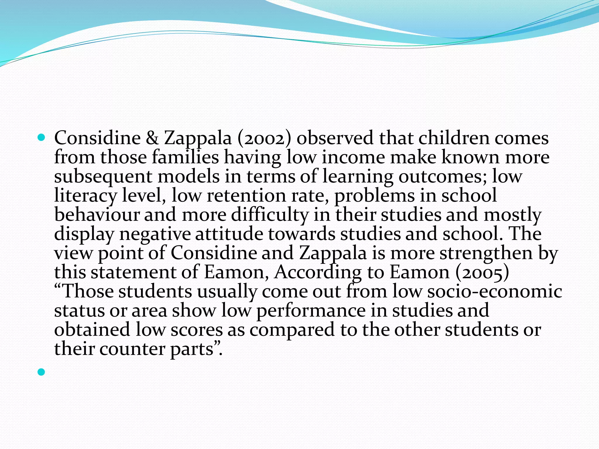  Considine & Zappala (2002) observed that children comes
from those families having low income make known more
subsequent models in terms of learning outcomes; low
literacy level, low retention rate, problems in school
behaviour and more difficulty in their studies and mostly
display negative attitude towards studies and school. The
view point of Considine and Zappala is more strengthen by
this statement of Eamon, According to Eamon (2005)
“Those students usually come out from low socio-economic
status or area show low performance in studies and
obtained low scores as compared to the other students or
their counter parts”.

 