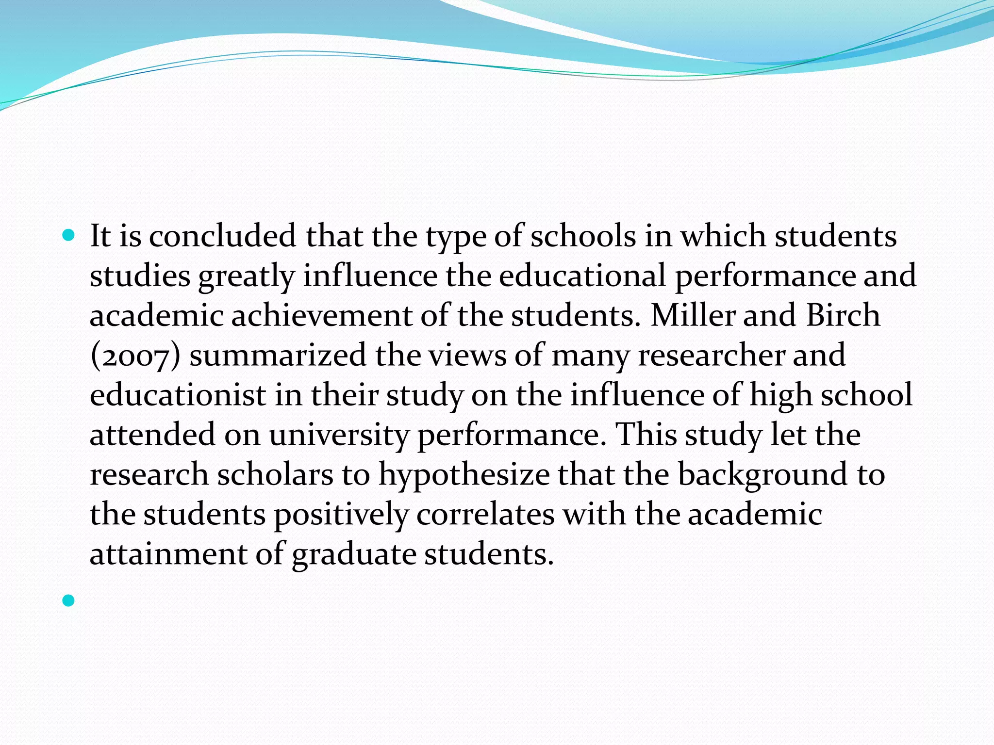  It is concluded that the type of schools in which students
studies greatly influence the educational performance and
academic achievement of the students. Miller and Birch
(2007) summarized the views of many researcher and
educationist in their study on the influence of high school
attended on university performance. This study let the
research scholars to hypothesize that the background to
the students positively correlates with the academic
attainment of graduate students.

 