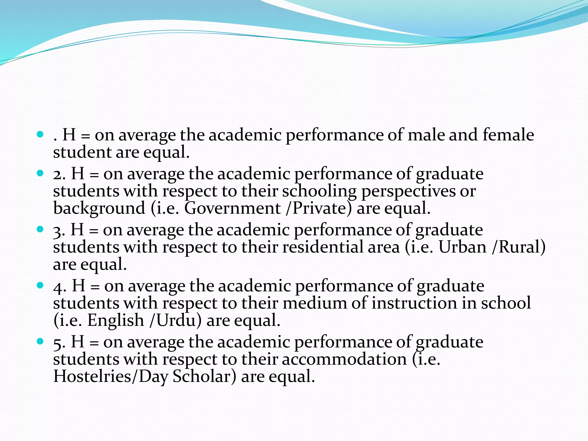  . H = on average the academic performance of male and female
student are equal.
 2. H = on average the academic performance of graduate
students with respect to their schooling perspectives or
background (i.e. Government /Private) are equal.
 3. H = on average the academic performance of graduate
students with respect to their residential area (i.e. Urban /Rural)
are equal.
 4. H = on average the academic performance of graduate
students with respect to their medium of instruction in school
(i.e. English /Urdu) are equal.
 5. H = on average the academic performance of graduate
students with respect to their accommodation (i.e.
Hostelries/Day Scholar) are equal.
 