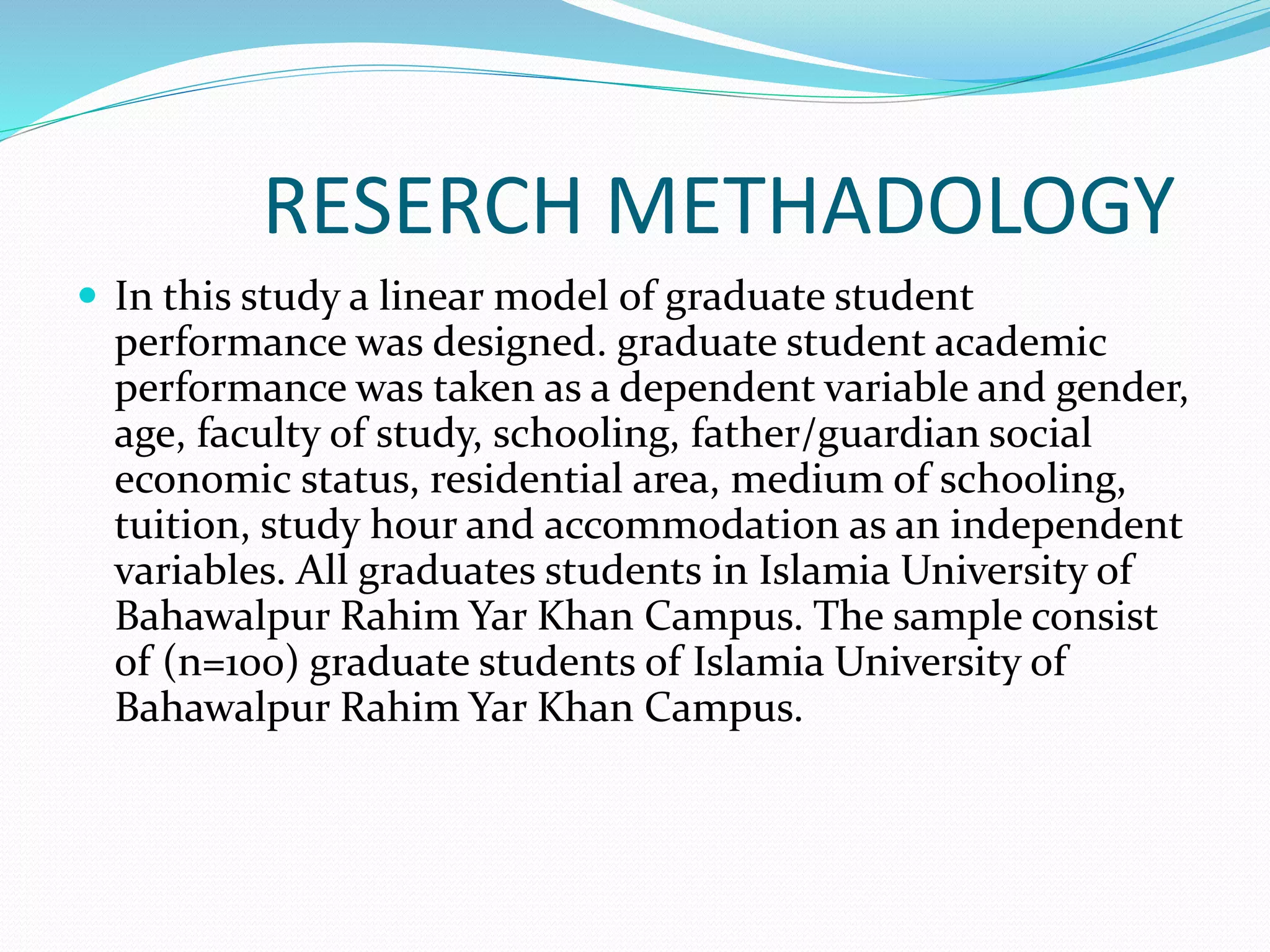 RESERCH METHADOLOGY
 In this study a linear model of graduate student
performance was designed. graduate student academic
performance was taken as a dependent variable and gender,
age, faculty of study, schooling, father/guardian social
economic status, residential area, medium of schooling,
tuition, study hour and accommodation as an independent
variables. All graduates students in Islamia University of
Bahawalpur Rahim Yar Khan Campus. The sample consist
of (n=100) graduate students of Islamia University of
Bahawalpur Rahim Yar Khan Campus.
 