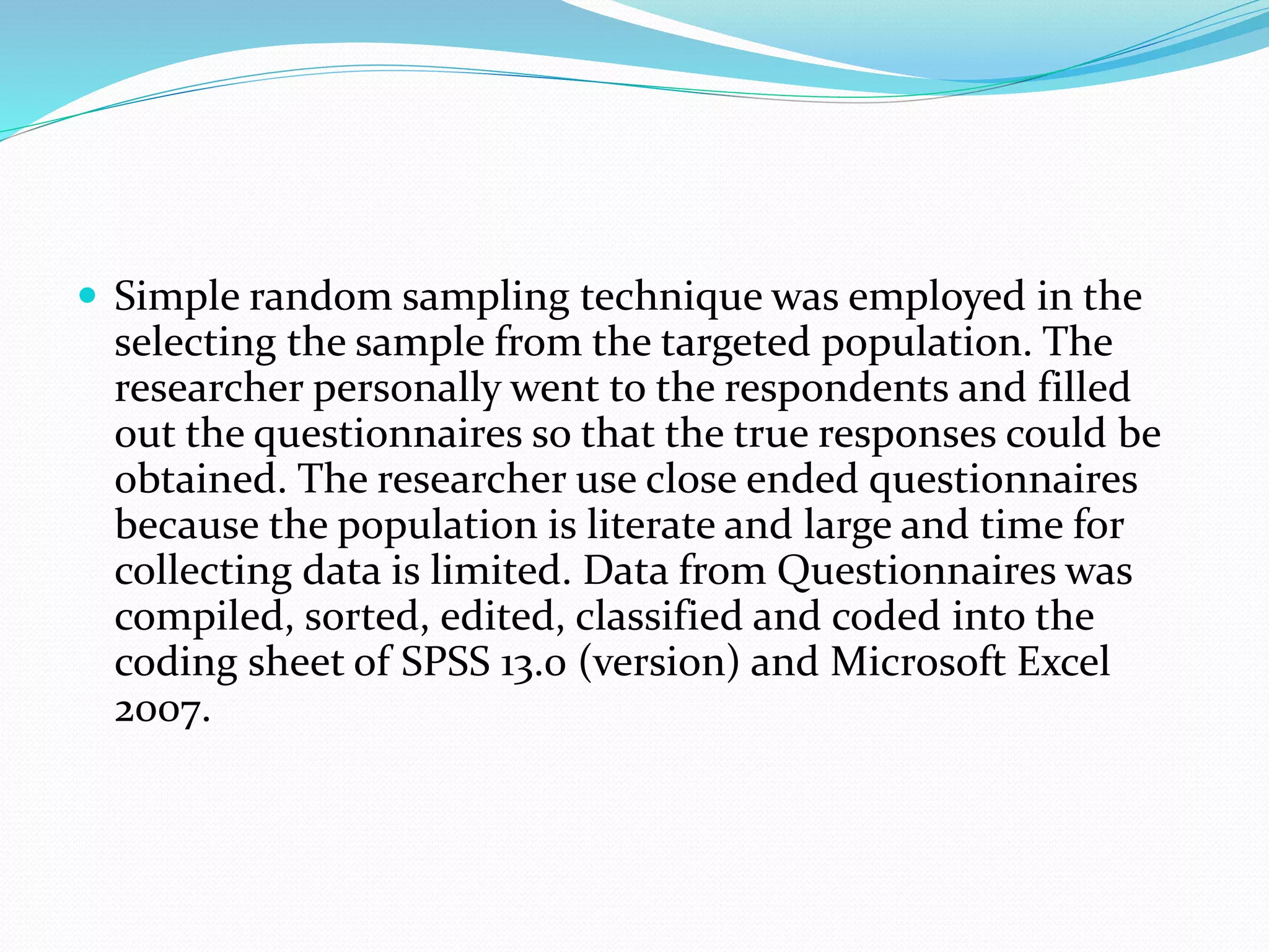  Simple random sampling technique was employed in the
selecting the sample from the targeted population. The
researcher personally went to the respondents and filled
out the questionnaires so that the true responses could be
obtained. The researcher use close ended questionnaires
because the population is literate and large and time for
collecting data is limited. Data from Questionnaires was
compiled, sorted, edited, classified and coded into the
coding sheet of SPSS 13.0 (version) and Microsoft Excel
2007.
 