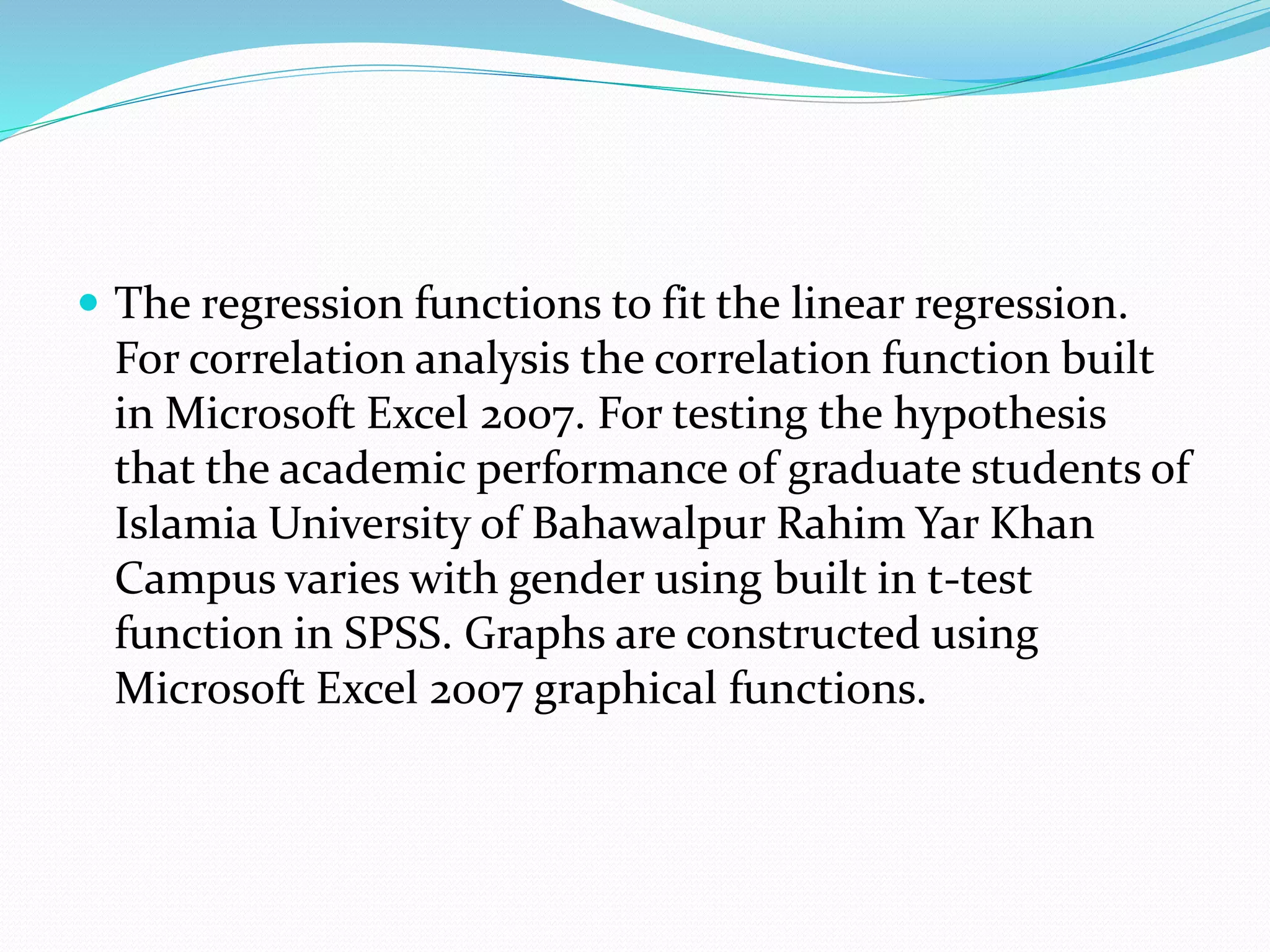  The regression functions to fit the linear regression.
For correlation analysis the correlation function built
in Microsoft Excel 2007. For testing the hypothesis
that the academic performance of graduate students of
Islamia University of Bahawalpur Rahim Yar Khan
Campus varies with gender using built in t-test
function in SPSS. Graphs are constructed using
Microsoft Excel 2007 graphical functions.
 