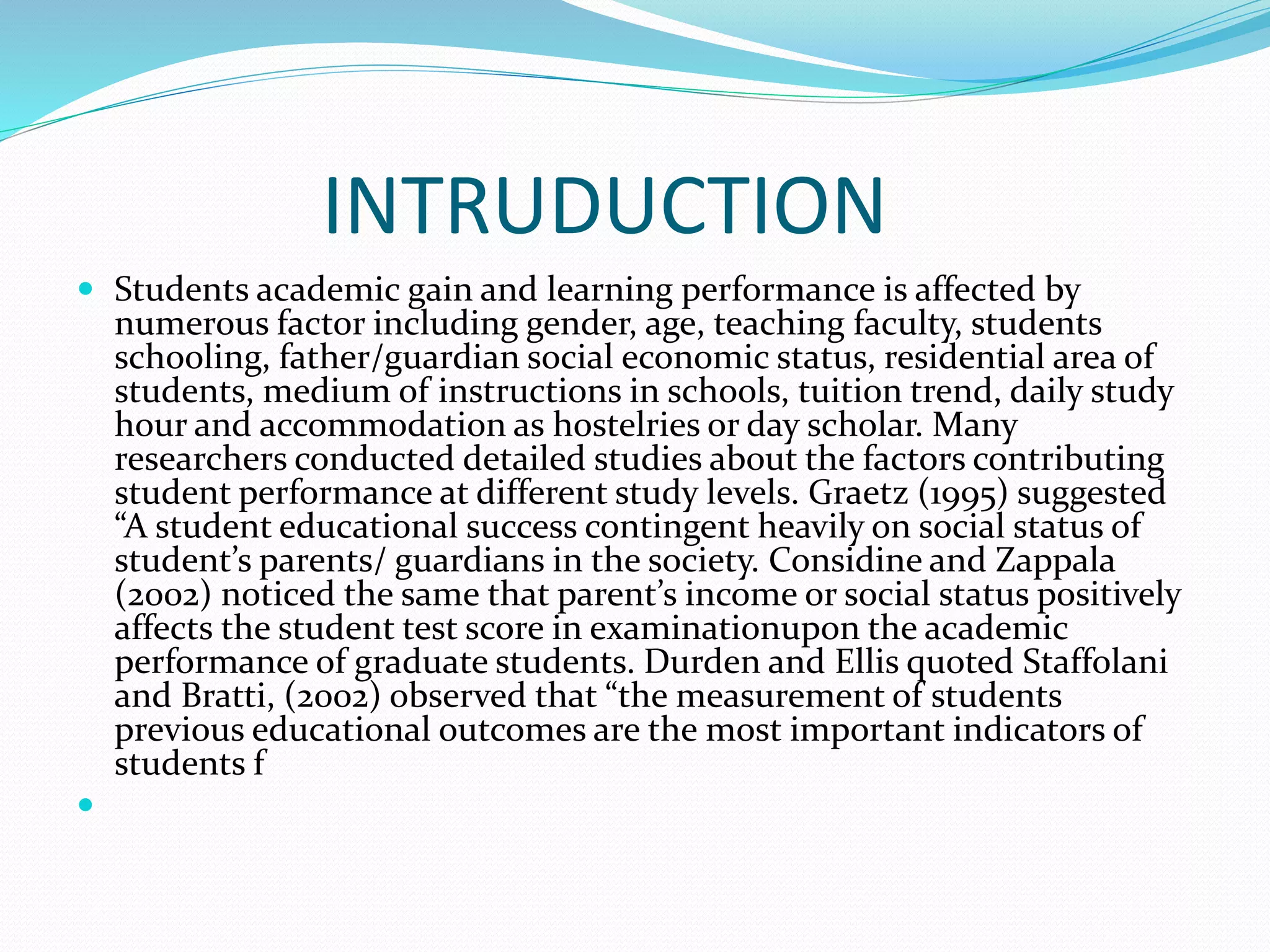 INTRUDUCTION
 Students academic gain and learning performance is affected by
numerous factor including gender, age, teaching faculty, students
schooling, father/guardian social economic status, residential area of
students, medium of instructions in schools, tuition trend, daily study
hour and accommodation as hostelries or day scholar. Many
researchers conducted detailed studies about the factors contributing
student performance at different study levels. Graetz (1995) suggested
“A student educational success contingent heavily on social status of
student’s parents/ guardians in the society. Considine and Zappala
(2002) noticed the same that parent’s income or social status positively
affects the student test score in examinationupon the academic
performance of graduate students. Durden and Ellis quoted Staffolani
and Bratti, (2002) observed that “the measurement of students
previous educational outcomes are the most important indicators of
students f

 