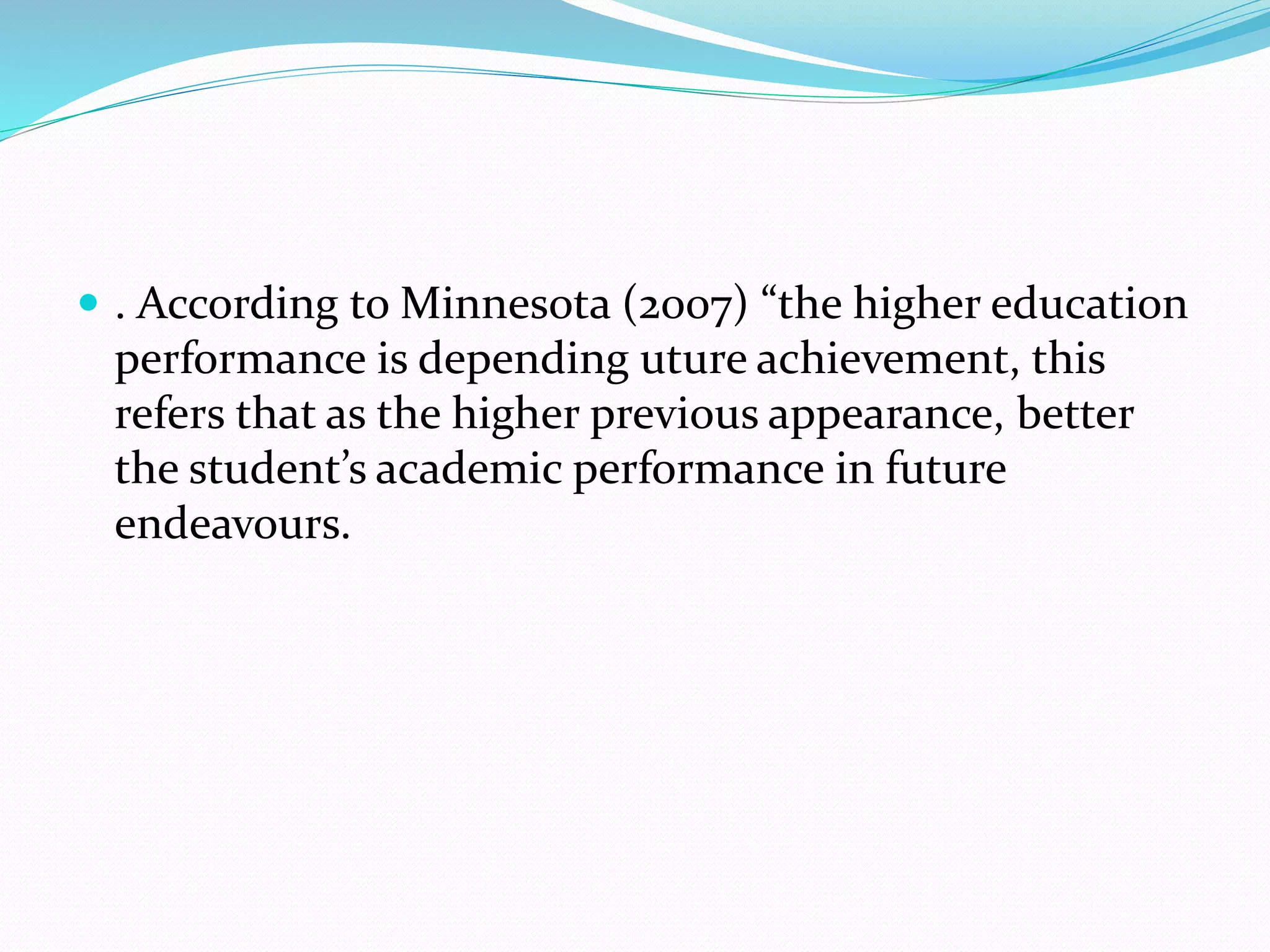  . According to Minnesota (2007) “the higher education
performance is depending uture achievement, this
refers that as the higher previous appearance, better
the student’s academic performance in future
endeavours.
 