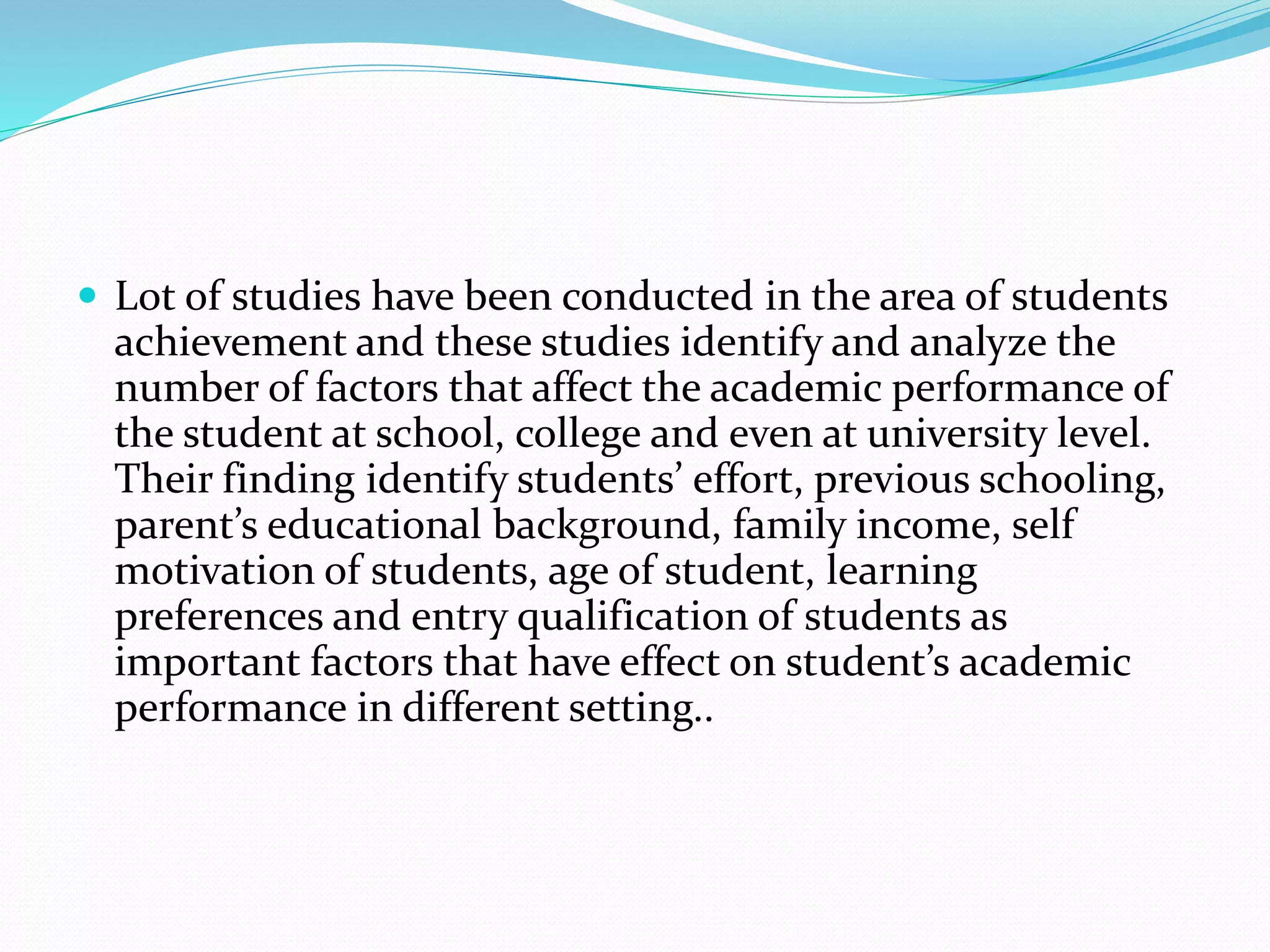  Lot of studies have been conducted in the area of students
achievement and these studies identify and analyze the
number of factors that affect the academic performance of
the student at school, college and even at university level.
Their finding identify students’ effort, previous schooling,
parent’s educational background, family income, self
motivation of students, age of student, learning
preferences and entry qualification of students as
important factors that have effect on student’s academic
performance in different setting..
 